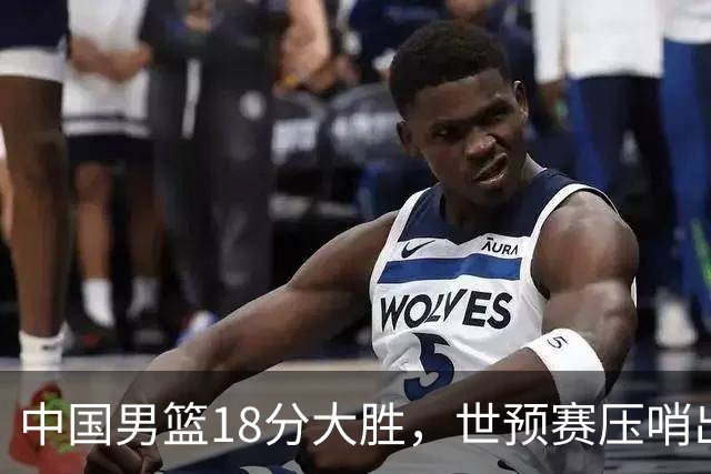 中国男篮18分大胜，世预赛压哨出线！剩一个悬念：日韩与联手做局